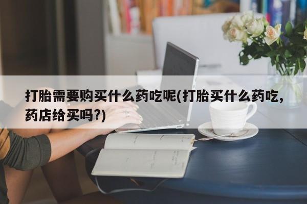 广州私人哪里卖打胎药打胎需要购买什么药吃呢(打胎买什么药吃,药店给买吗?)